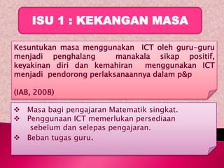 ISU 1 : KEKANGAN MASA

Kesuntukan masa menggunakan ICT oleh guru-guru
menjadi penghalang       manakala sikap positif,
keyakinan diri dan kemahiran    menggunakan ICT
menjadi pendorong perlaksanaannya dalam p&p

(IAB, 2008)

 Masa bagi pengajaran Matematik singkat.
 Penggunaan ICT memerlukan persediaan
   sebelum dan selepas pengajaran.
 Beban tugas guru.
 
