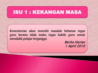 ISU 1 : KEKANGAN MASA


Kementerian akan meneliti masalah bebanan tugas
guru kerana tidak mahu tugas hakiki guru untuk
mendidik pelajar terganggu
                                  Berita Harian
                                  1 April 2010
 