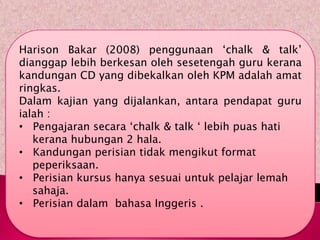 Harison Bakar (2008) penggunaan „chalk & talk‟
dianggap lebih berkesan oleh sesetengah guru kerana
kandungan CD yang dibekalkan oleh KPM adalah amat
ringkas.
Dalam kajian yang dijalankan, antara pendapat guru
ialah :
• Pengajaran secara „chalk & talk „ lebih puas hati
   kerana hubungan 2 hala.
• Kandungan perisian tidak mengikut format
   peperiksaan.
• Perisian kursus hanya sesuai untuk pelajar lemah
   sahaja.
• Perisian dalam bahasa Inggeris .
 