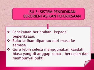 ISU 3: SISTEM PENDIDIKAN
        BERORIENTASIKAN PEPERIKSAAN



 Penekanan berlebihan kepada
  peperiksaan.
 Buku latihan dipantau dari masa ke
  semasa.
 Guru lebih selesa menggunakan kaedah
  biasa yang di anggap cepat , berkesan dan
  mempunyai bukti.
 