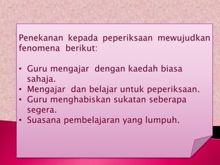 Penekanan kepada peperiksaan mewujudkan
fenomena berikut:

• Guru mengajar dengan kaedah biasa
  sahaja.
• Mengajar dan belajar untuk peperiksaan.
• Guru menghabiskan sukatan seberapa
  segera.
• Suasana pembelajaran yang lumpuh.
 