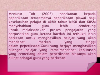 Menurut      Toh     (2003)    penekanan    kepada
peperiksaan terutamanya peperiksaan piawai bagi
keseluruhan pelajar di akhir tahun KBSR dan KBSM
menyebabkan          guru      lebih     cenderung
untuk melaksanakan proses pengajaran yang
berpusatkan guru kerana kaedah ini terbukti lebih
berkesan untuk menghasilkan pelajar yang akan
mendapat           markah         yang       tinggi
dalam peperiksaan.Guru yang berjaya menghasilkan
bilangan pelajar yang ramaimendapat keputusan
yang cemerlang dalam peperiksaan biasanya akan
dilihat sebagai guru yang berkesan.
 