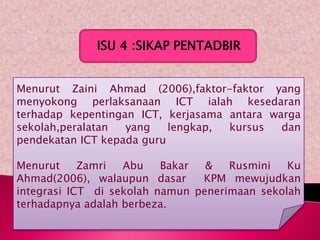 ISU 4 :SIKAP PENTADBIR


Menurut Zaini Ahmad (2006),faktor-faktor yang
menyokong perlaksanaan ICT ialah kesedaran
terhadap kepentingan ICT, kerjasama antara warga
sekolah,peralatan  yang    lengkap, kursus   dan
pendekatan ICT kepada guru

Menurut     Zamri  Abu    Bakar  &   Rusmini   Ku
Ahmad(2006), walaupun dasar     KPM mewujudkan
integrasi ICT di sekolah namun penerimaan sekolah
terhadapnya adalah berbeza.
 