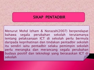 SIKAP PENTADBIR


Menurut Mohd Izham & Norazah(2007) berpendapat
bahawa segala perubahan sekolah terutamanya
tentang pelaksanaan ICT di sekolah perlu bermula
daripada keprihatinan dan tindakan pentadbir sekolah
itu sendiri iaitu pentadbir selaku pemimpin sekolah
perlu merangka dan merancang segala perubahan
budaya positif dan teknologi yang berasaskan ICT di
sekolah
 