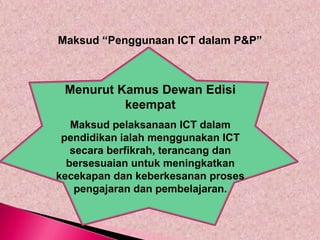 Maksud “Penggunaan ICT dalam P&P”



 Menurut Kamus Dewan Edisi
          keempat
   Maksud pelaksanaan ICT dalam
 pendidikan ialah menggunakan ICT
   secara berfikrah, terancang dan
  bersesuaian untuk meningkatkan
kecekapan dan keberkesanan proses
    pengajaran dan pembelajaran.
 