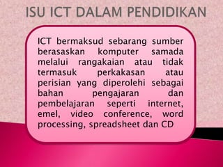 ICT bermaksud sebarang sumber
berasaskan komputer samada
melalui rangakaian atau tidak
termasuk      perkakasan     atau
perisian yang diperolehi sebagai
bahan        pengajaran       dan
pembelajaran seperti internet,
emel, video conference, word
processing, spreadsheet dan CD
 