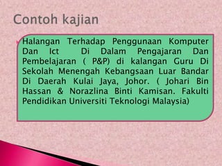    Halangan Terhadap Penggunaan Komputer
    Dan Ict      Di Dalam Pengajaran Dan
    Pembelajaran ( P&P) di kalangan Guru Di
    Sekolah Menengah Kebangsaan Luar Bandar
    Di Daerah Kulai Jaya, Johor. ( Johari Bin
    Hassan & Norazlina Binti Kamisan. Fakulti
    Pendidikan Universiti Teknologi Malaysia)
 