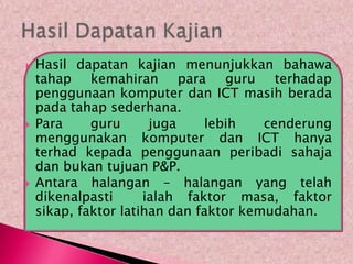    Hasil dapatan kajian menunjukkan bahawa
    tahap kemahiran para guru terhadap
    penggunaan komputer dan ICT masih berada
    pada tahap sederhana.
   Para     guru      juga    lebih    cenderung
    menggunakan komputer dan ICT hanya
    terhad kepada penggunaan peribadi sahaja
    dan bukan tujuan P&P.
   Antara halangan – halangan yang telah
    dikenalpasti      ialah faktor masa, faktor
    sikap, faktor latihan dan faktor kemudahan.
 