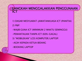    LANGKAH MENGGALAKKAN PENGGUNAAN
    ICT





    1) DASAR MESYUARAT-JAWATANKUASA ICT (PANITIA)
    2) P&P:
    -WAJIB GUNA ICT (MINIMUM 2 WAKTU SEMINGGU)
    -PEMANTAUAN TANPA ICT (60%-GAGAL)
    3) “MOBILEKAN” LCD/KOMPUTER/LAPTOP:
    -AGIH KEPADA KETUA BIDANG
    -BOOKING LAPTOP
 