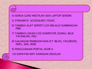    4) SEMUA GURU MESTILAH ADA LAPTOP SENDIRI
    5) STREAMYX/ SCHOOLNET/YES4G
    6) TAMBAH ALAT SEPERTI LCD MELALUI SUMBANGAN
       PIBG
    7) TAMBAH LOKASI LCD/KOMPUTER (SURAU, BILIK
       TAYANGAN, PSS)
    8) GALAKKAN PEMBUDAYAAN ICT (BLOG, FACEBOOK,
       EMEL, SMS, WEB)
    9) PENGGUNAAN PORTAL SKOR A
    10) DAPATAN WIFI-KAWASAN SEKOLAH
 