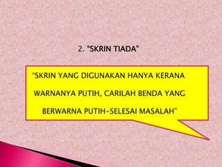 2. “SKRIN TIADA”


“SKRIN YANG DIGUNAKAN HANYA KERANA

WARNANYA PUTIH, CARILAH BENDA YANG

  BERWARNA PUTIH-SELESAI MASALAH”
 