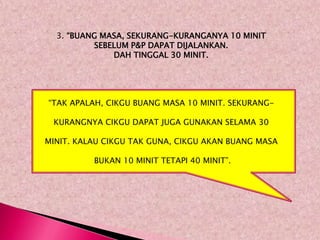 3. “BUANG MASA, SEKURANG-KURANGANYA 10 MINIT
          SEBELUM P&P DAPAT DIJALANKAN.
              DAH TINGGAL 30 MINIT.




“TAK APALAH, CIKGU BUANG MASA 10 MINIT. SEKURANG-

 KURANGNYA CIKGU DAPAT JUGA GUNAKAN SELAMA 30

MINIT. KALAU CIKGU TAK GUNA, CIKGU AKAN BUANG MASA

          BUKAN 10 MINIT TETAPI 40 MINIT”.
 