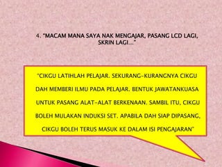 4. “MACAM MANA SAYA NAK MENGAJAR, PASANG LCD LAGI,
                  SKRIN LAGI…”




“CIKGU LATIHLAH PELAJAR. SEKURANG-KURANGNYA CIKGU

DAH MEMBERI ILMU PADA PELAJAR. BENTUK JAWATANKUASA

UNTUK PASANG ALAT-ALAT BERKENAAN. SAMBIL ITU, CIKGU

BOLEH MULAKAN INDUKSI SET. APABILA DAH SIAP DIPASANG,

  CIKGU BOLEH TERUS MASUK KE DALAM ISI PENGAJARAN”
 
