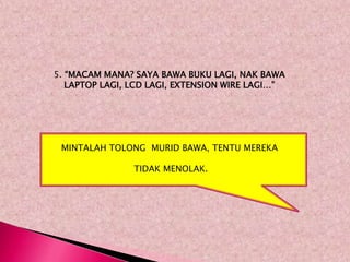5. “MACAM MANA? SAYA BAWA BUKU LAGI, NAK BAWA
   LAPTOP LAGI, LCD LAGI, EXTENSION WIRE LAGI…”




 MINTALAH TOLONG MURID BAWA, TENTU MEREKA

                TIDAK MENOLAK.
 