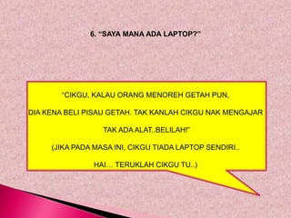 6. “SAYA MANA ADA LAPTOP?”




        “CIKGU, KALAU ORANG MENOREH GETAH PUN,

DIA KENA BELI PISAU GETAH. TAK KANLAH CIKGU NAK MENGAJAR

                  TAK ADA ALAT..BELILAH!”

     (JIKA PADA MASA INI, CIKGU TIADA LAPTOP SENDIRI..

                HAI… TERUKLAH CIKGU TU..)
 