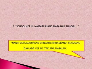 7. “SCHOOLNET NI LAMBAT! BUANG MASA NAK TUNGGU…”




“NANTI SAYA MASUKKAN STREAMYX BROADBAND” SEKARANG

         DAH ADA YES 4G..TAK ADA MASALAH…
 