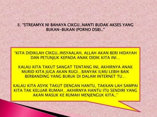 8. “STREAMYX NI BAHAYA CIKGU..NANTI BUDAK AKSES YANG
              BUKAN-BUKAN (PORNO DSB)..”




“KITA DIDIKLAH CIKGU..INSYAALAH, ALLAH AKAN BERI HIDAYAH
        DAN PETUNJUK KEPADA ANAK DIDIK KITA INI…

  KALAU KITA TAKUT SANGAT TENTANG INI, AKHIRNYA ANAK
   MURID KITA JUGA AKAN RUGI…BANYAK ILMU LEBIH BAIK
     BERBANDING YANG BURUK DI DALAM INTERNET TU…

KALAU KITA ASYIK TAKUT DENGAN HANTU, TAKKAN LAH SAMPAI
KITA TAK KELUAR RUMAH…AKHIRNYA HANTU ITU SENDIRI YANG
         AKAN MASUK KE RUMAH MENJENGUK KITA..”
 