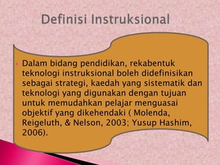    Dalam bidang pendidikan, rekabentuk
    teknologi instruksional boleh didefinisikan
    sebagai strategi, kaedah yang sistematik dan
    teknologi yang digunakan dengan tujuan
    untuk memudahkan pelajar menguasai
    objektif yang dikehendaki ( Molenda,
    Reigeluth, & Nelson, 2003; Yusup Hashim,
    2006).
 