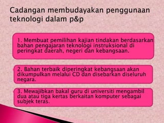    1. Membuat pemilihan kajian tindakan berdasarkan
    bahan pengajaran teknologi instruksional di
    peringkat daerah, negeri dan kebangsaan.


   2. Bahan terbaik diperingkat kebangsaan akan
    dikumpulkan melalui CD dan disebarkan diseluruh
    negara.

   3. Mewajibkan bakal guru di universiti mengambil
    dua atau tiga kertas berkaitan komputer sebagai
    subjek teras.
 