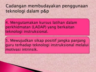 4. Mengutamakan kursus latihan dalam
perkhidmatan (LADAP) yang berkaitan
teknologi instruksional.

5. Mewujudkan sikap positif jangka panjang
guru terhadap teknologi instruksional melalui
motivasi intrinsik.
 