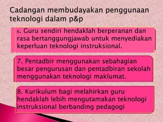 6.Guru sendiri hendaklah berperanan dan
rasa bertanggungjawab untuk menyediakan
keperluan teknologi instruksional.

7. Pentadbir menggunakan sebahagian
besar pengurusan dan pentadbiran sekolah
menggunakan teknologi maklumat.

8. Kurikulum bagi melahirkan guru
hendaklah lebih mengutamakan teknologi
instruksional berbanding pedagogi
 