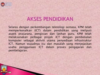 AKSES PENDIDIKAN
Selaras dengan perkembangan teknologi semasa, KPM telah
memperkenalkan (ICT) dalam pendidikan yang meliputi
aspek prasarana, pengisian dan latihan guru. KPM telah
melaksanakan pelbagai projek ICT dengan pembekalan
komputer sebagai aktiviti utama penyediaan infrastruktur
ICT. Namun wujudnya isu dan masalah yang menjejaskan
usaha penggunaan ICT dalam proses pengajaran dan
pembelajaran.
 
