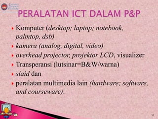  Komputer (desktop; laptop; notebook,
  palmtop, dsb)
 kamera (analog, digital, video)
 overhead projector, projektor LCD, visualizer
 Transperansi (lutsinar=B&W/warna)
 slaid dan
 peralatan multimedia lain (hardware; software,
  and courseware).


                                                   51
 