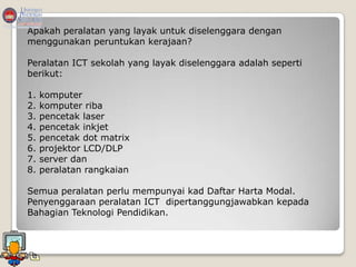 Apakah peralatan yang layak untuk diselenggara dengan
menggunakan peruntukan kerajaan?

Peralatan ICT sekolah yang layak diselenggara adalah seperti
berikut:

1.   komputer
2.   komputer riba
3.   pencetak laser
4.   pencetak inkjet
5.   pencetak dot matrix
6.   projektor LCD/DLP
7.   server dan
8.   peralatan rangkaian

Semua peralatan perlu mempunyai kad Daftar Harta Modal.
Penyenggaraan peralatan ICT dipertanggungjawabkan kepada
Bahagian Teknologi Pendidikan.
 