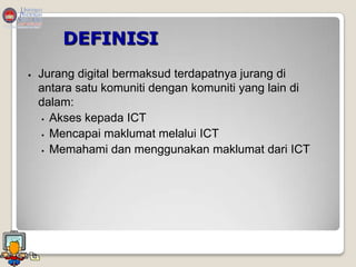 DEFINISI
   Jurang digital bermaksud terdapatnya jurang di
    antara satu komuniti dengan komuniti yang lain di
    dalam:
      Akses kepada ICT

      Mencapai maklumat melalui ICT

      Memahami dan menggunakan maklumat dari ICT
 