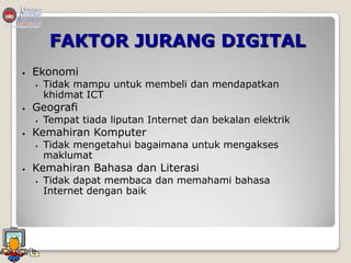 FAKTOR JURANG DIGITAL
   Ekonomi
       Tidak mampu untuk membeli dan mendapatkan
        khidmat ICT
   Geografi
       Tempat tiada liputan Internet dan bekalan elektrik
   Kemahiran Komputer
       Tidak mengetahui bagaimana untuk mengakses
        maklumat
   Kemahiran Bahasa dan Literasi
       Tidak dapat membaca dan memahami bahasa
        Internet dengan baik
 