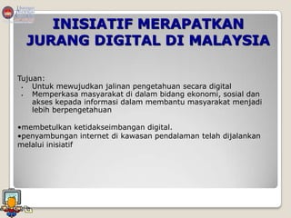 INISIATIF MERAPATKAN
  JURANG DIGITAL DI MALAYSIA

Tujuan:
   Untuk mewujudkan jalinan pengetahuan secara digital
   Memperkasa masyarakat di dalam bidang ekonomi, sosial dan
    akses kepada informasi dalam membantu masyarakat menjadi
    lebih berpengetahuan

•membetulkan ketidakseimbangan digital.
•penyambungan internet di kawasan pendalaman telah dijalankan
melalui inisiatif
 