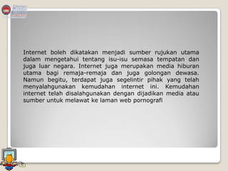 Internet boleh dikatakan menjadi sumber rujukan utama
dalam mengetahui tentang isu-isu semasa tempatan dan
juga luar negara. Internet juga merupakan media hiburan
utama bagi remaja-remaja dan juga golongan dewasa.
Namun begitu, terdapat juga segelintir pihak yang telah
menyalahgunakan kemudahan internet ini. Kemudahan
internet telah disalahgunakan dengan dijadikan media atau
sumber untuk melawat ke laman web pornografi
 