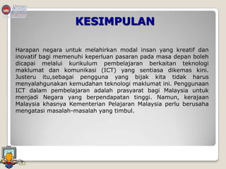 KESIMPULAN

Harapan negara untuk melahirkan modal insan yang kreatif dan
inovatif bagi memenuhi keperluan pasaran pada masa depan boleh
dicapai melalui kurikulum pembelajaran berkaitan teknologi
maklumat dan komunikasi (ICT) yang sentiasa dikemas kini.
Justeru itu,sebagai pengguna yang bijak kita tidak harus
menyalahgunakan kemudahan teknologi maklumat ini. Penggunaan
ICT dalam pembelajaran adalah prasyarat bagi Malaysia untuk
menjadi Negara yang berpendapatan tinggi. Namun, kerajaan
Malaysia khasnya Kementerian Pelajaran Malaysia perlu berusaha
mengatasi masalah-masalah yang timbul.
 