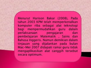 Menurut Harison Bakar (2008), Pada
tahun 2003 KPM telah memperkenalkan
komputer riba sebagai alat teknologi
bagi mempermudahkan guru dalam
perlaksanaan       pengajaran      dan
pembelajaran Matematik , Sains dan
Bahasa Inggeris. Namun demikian dalam
tinjauan yang dijalankan pada bulan
Mac-Mei 2007 didapati ramai guru tidak
mengaplikasikan alat canggih tersebut
secara optimum.
 