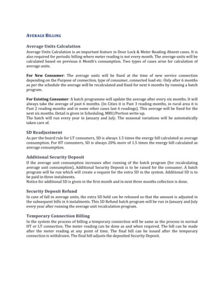 88
AVERAGE BILLING
Average Units Calculation
Average Units Calculation is an important feature in Door Lock & Meter Reading Absent cases. It is
also required for periodic billing where meter reading is not every month. The average units will be
calculated based on previous 6 Month’s consumption. Two types of cases arise for calculation of
average units.
For New Consumer: The average units will be fixed at the time of new service connection
depending on the Purpose of connection, type of consumer, connected load etc. Only after 6 months
as per the schedule the average will be recalculated and fixed for next 6 months by running a batch
program.
For Existing Consumer: A batch programme will update the average after every six months. It will
always take the average of past 6 months. (In Cities it is Past 3 reading months, in rural area it is
Past 2 reading months and in some other cases last 6 readings). This average will be fixed for the
next six months. Detail is given in Scheduling, MRU/Portion write-up.
The batch will run every year in January and July. The seasonal variations will be automatically
taken care of.
SD Readjustment
As per the board rule for LT consumers, SD is always 1.5 times the energy bill calculated as average
consumption. For HT consumers, SD is always 20% more of 1.5 times the energy bill calculated as
average consumption.
Additional Security Deposit
If the average unit consumption increases after running of the batch program (for recalculating
average unit consumption), Additional Security Deposit is to be raised for the consumer. A batch
program will be run which will create a request for the extra SD in the system. Additional SD is to
be paid in three instalments.
Notice for additional SD is given in the first month and in next three months collection is done.
Security Deposit Refund
In case of fall in average units, the extra SD held can be released so that the amount is adjusted in
the subsequent bills in 6 instalments. This SD Refund batch program will be run in January and July
every year after running the average unit recalculation program.
Temporary Connection Billing
In the system the process of billing a temporary connection will be same as the process in normal
HT or LT connection. The meter reading can be done as and when required. The bill can be made
after the meter reading at any point of time. The final bill can be issued after the temporary
connection is withdrawn. The final bill adjusts the deposited Security Deposit.
 