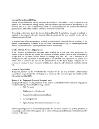 89
Manual Adjustment Billing
Manual billing can be done for any consumer. Manual bill is raised when a credit or debit has to be
given to the consumer on energy charge, rent etc because of some kind of discrepancy in the
previous bills. It is a kind of adjustment, which can be calculated from the specified assessed unit
given as input. The output will be a calculated debit or credit amount.
Depending on the units given the Energy Charge, FCA, ED, Rental charge etc. can be debited or
credited in the manual bill. After manual billing is raised, in the next month’s invoice all the
adjustments get reflected.
In a typical case of meter tampering or theft in consumption, a manual bill can be raised in the
system. If the tampering is proved, as per the board rule the user will pay 2.5 times the previous 6
months consumption and a system generated manual bill is raised.
Credit / Debit Memo: Adjustments
If the consumer complaints of improper meter reading for a long time, then adjustments are
needed. If that is detected and proved, the consumer account is given a credit or debit on the energy
charge, FCA or any other account heads like Energy Duty and Cess. This is adjusted in the
subsequent bill. The adjustment is directly given on the amount. This adjustment can also be used
when CESU is supposed to pay for the advertisement to the News Paper Company. As the
newspaper company is also a consumer of CESU, they adjust the advertisement cost in the energy
bill.
Interest Calculation
If required, interest can be provided to the consumer for the SD held by CESU. All the interest
accrued can be posted in the sub-ledger by a mass run. The consumer gets the credit for this
interest payment by CESU.
Request for Payment through Demand note
Any payment request can be generated in the system and handed over to consumer for payment.
The payment requests can be of following reasons
• NSC Payments
• Replacement of Burnt meter
• Reconnection /Disconnection Charge
• Advance payment
• Special charge the consumer is supposed to pay.
A manual posting has to be made in the system for the consumer account. The system generates an
accounting document for which a print can be taken in the system and handed over to consumer for
payment of the same.
 