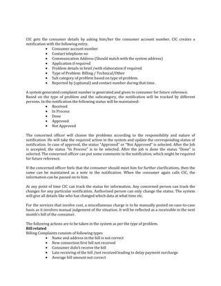 95
CIC gets the consumer details by asking him/her the consumer account number. CIC creates a
notification with the following entry.
• Consumer account number
• Contact telephone no
• Communication Address (Should match with the system address)
• Application if required
• Problem details in brief /with elaboration if required
• Type of Problem: Billing / Technical/Other
• Sub category of problem based on type of problem.
• Reported by (optional) and contact number during that time.
A system generated complaint number is generated and given to consumer for future reference.
Based on the type of problem and the subcategory, the notification will be tracked by different
persons. In the notification the following status will be maintained:
• Received
• In Process
• Done
• Approved
• Not Approved
The concerned officer will choose the problems according to the responsibility and nature of
notification. He will take the required action in the system and update the corresponding status of
notification. In case of approval, the status “Approved” or “Not Approved” is selected. After the Job
is accepted, the status “In Process” is to be selected. After the job is done the status “Done” is
selected. The concerned officer can put some comments in the notification, which might be required
for future reference.
If the concerned officer feels that the consumer should meet him for further clarifications, then the
same can be maintained as a note in the notification. When the consumer again calls CIC, the
information can be passed on to him.
At any point of time CIC can track the status for information. Any concerned person can track the
changes for any particular notification. Authorised person can only change the status. The system
will give all details like who has changed which data at what time etc.
For the services that involve cost, a miscellaneous charge is to be manually posted on case-to-case
basis as it involves manual judgement of the situation. It will be reflected as a receivable in the next
month’s bill of the consumer.
The following actions are to be taken in the system as per the type of problem.
Bill related
Billing Complaints consists of following types
• Name and address in the bill is not correct
• New connection first bill not received
• Consumer didn’t receive the bill
• Late receiving of the bill /not received leading to delay payment surcharge
• Average bill amount not correct
 