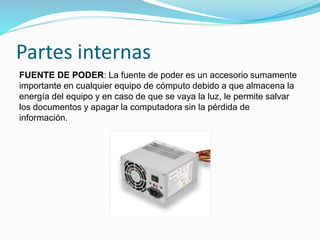 Partes internas
FUENTE DE PODER: La fuente de poder es un accesorio sumamente
importante en cualquier equipo de cómputo debido a que almacena la
energía del equipo y en caso de que se vaya la luz, le permite salvar
los documentos y apagar la computadora sin la pérdida de
información.
 