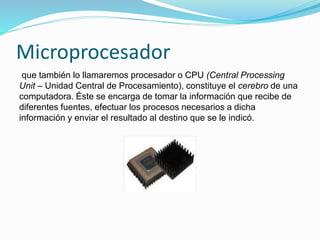 Microprocesador
que también lo llamaremos procesador o CPU (Central Processing
Unit – Unidad Central de Procesamiento), constituye el cerebro de una
computadora. Éste se encarga de tomar la información que recibe de
diferentes fuentes, efectuar los procesos necesarios a dicha
información y enviar el resultado al destino que se le indicó.
 