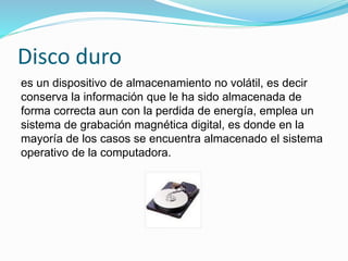 Disco duro
es un dispositivo de almacenamiento no volátil, es decir
conserva la información que le ha sido almacenada de
forma correcta aun con la perdida de energía, emplea un
sistema de grabación magnética digital, es donde en la
mayoría de los casos se encuentra almacenado el sistema
operativo de la computadora.
 