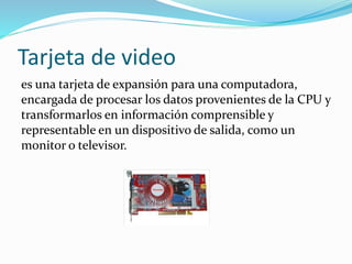 Tarjeta de video
es una tarjeta de expansión para una computadora,
encargada de procesar los datos provenientes de la CPU y
transformarlos en información comprensible y
representable en un dispositivo de salida, como un
monitor o televisor.
 