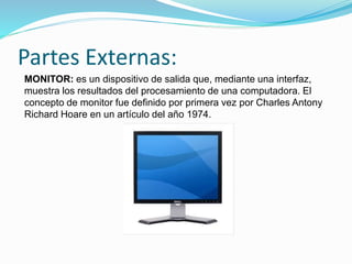 Partes Externas:
MONITOR: es un dispositivo de salida que, mediante una interfaz,
muestra los resultados del procesamiento de una computadora. El
concepto de monitor fue definido por primera vez por Charles Antony
Richard Hoare en un artículo del año 1974.
 