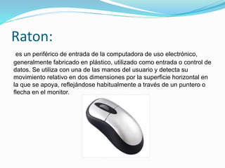 Raton:
es un periférico de entrada de la computadora de uso electrónico,
generalmente fabricado en plástico, utilizado como entrada o control de
datos. Se utiliza con una de las manos del usuario y detecta su
movimiento relativo en dos dimensiones por la superficie horizontal en
la que se apoya, reflejándose habitualmente a través de un puntero o
flecha en el monitor.
 