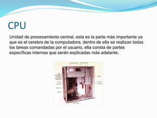 CPU
Unidad de procesamiento central, esta es la parte más importante ya
que es el cerebro de la computadora, dentro de ella se realizan todas
las tareas comandadas por el usuario, ella consta de partes
específicas internas que serán explicadas más adelante.
 
