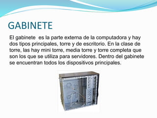 GABINETE
El gabinete es la parte externa de la computadora y hay
dos tipos principales, torre y de escritorio. En la clase de
torre, las hay mini torre, media torre y torre completa que
son los que se utiliza para servidores. Dentro del gabinete
se encuentran todos los dispositivos principales.
 
