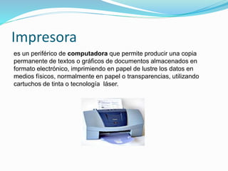 Impresora
es un periférico de computadora que permite producir una copia
permanente de textos o gráficos de documentos almacenados en
formato electrónico, imprimiendo en papel de lustre los datos en
medios físicos, normalmente en papel o transparencias, utilizando
cartuchos de tinta o tecnología láser.
 