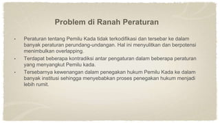 Problem di Ranah Peraturan
• Peraturan tentang Pemilu Kada tidak terkodifikasi dan tersebar ke dalam
banyak peraturan perundang-undangan. Hal ini menyulitkan dan berpotensi
menimbulkan overlapping.
• Terdapat beberapa kontradiksi antar pengaturan dalam beberapa peraturan
yang menyangkut Pemilu kada.
• Tersebarnya kewenangan dalam penegakan hukum Pemilu Kada ke dalam
banyak institusi sehingga menyebabkan proses penegakan hukum menjadi
lebih rumit.
 