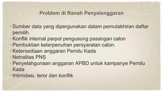 Problem di Ranah Penyelenggaran
• Sumber data yang dipergunakan dalam pemutakhiran daftar
pemilih.
• Konflik internal parpol pengusung pasangan calon
• Pembuktian keterpenuhan persyaratan calon.
• Ketersediaan anggaran Pemilu Kada
• Netralitas PNS
• Penyelahgunaan anggaran APBD untuk kampanye Pemilu
Kada
• Intimidasi, teror dan konflik
 