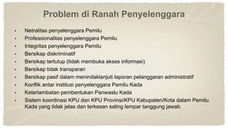 Problem di Ranah Penyelenggara
• Netralitas penyelenggara Pemilu
• Professionalitas penyelenggara Pemilu
• Integritas penyelenggara Pemilu
• Bersikap diskriminatif
• Bersikap tertutup (tidak membuka akses informasi)
• Bersikap tidak transparan
• Bersikap pasif dalam menindaklanjuti laporan pelanggaran administratif
• Konflik antar institusi penyelenggara Pemilu Kada
• Keterlambatan pembentukan Panwaslu Kada
• Sistem koordinasi KPU dan KPU Provinsi/KPU Kabupaten/Kota dalam Pemilu
Kada yang tidak jelas dan terkesan saling lempar tanggung jawab.
 