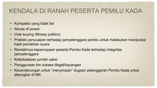 KENDALA DI RANAH PESERTA PEMILU KADA
• Kompetisi yang tidak fair
• Abuse of power
• Vote buying (Money politics)
• Praktek penyuapan terhadap penyelenggara pemilu untuk melakukan manipulasi
hasil perolehan suara
• Rendahnya kepercayaan peserta Pemilu Kada terhadap integritas
penyelenggara
• Keterbatasan jumlah saksi
• Penggunaan tim sukses illegal/bayangan
• Kecenderungan untuk “menyimpan” dugaan pelanggaran Pemilu Kada untuk
dibongkar di MK.
 